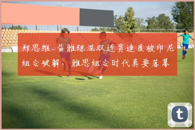 郑思维_黄雅琼混双连贯速度被印尼组合破解，雅思组合时代真要落幕？