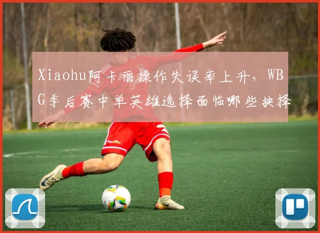 Xiaohu阿卡丽操作失误率上升，WBG季后赛中单英雄选择面临哪些抉择？