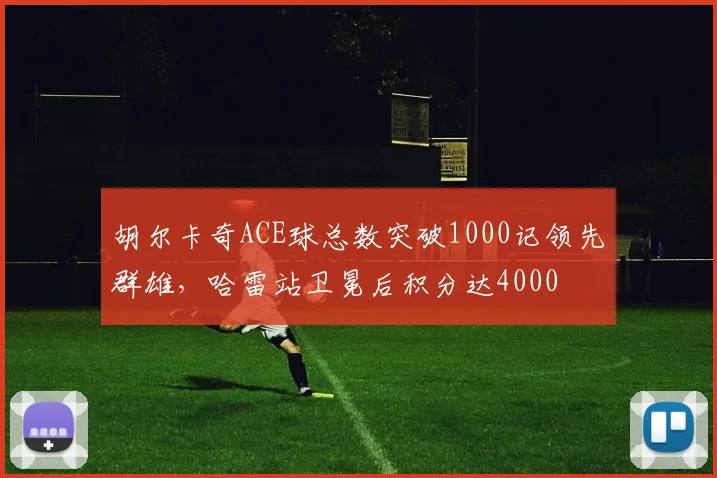 胡尔卡奇ACE球总数突破1000记领先群雄，哈雷站卫冕后积分达4000