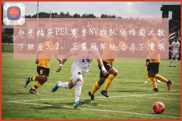 和平精英PEL赛季NV战队场均淘汰数下跌至5.2，卫冕冠军统治力下滑明显