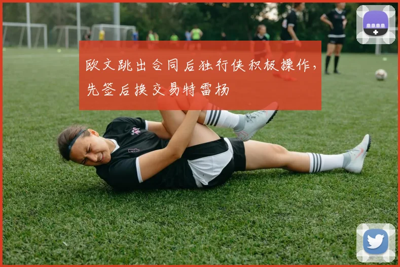 欧文跳出合同后独行侠积极操作，先签后换交易特雷杨