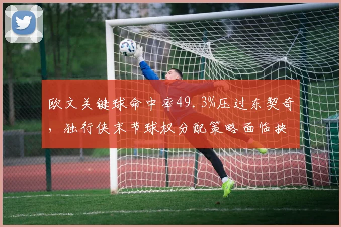 欧文关键球命中率49.3%压过东契奇，独行侠末节球权分配策略面临抉择